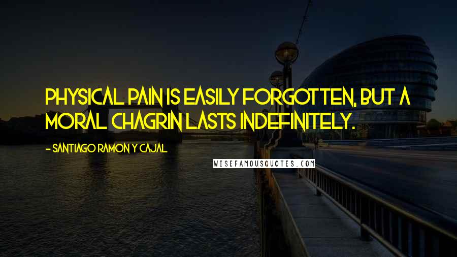 Santiago Ramon Y Cajal Quotes: Physical pain is easily forgotten, but a moral chagrin lasts indefinitely.