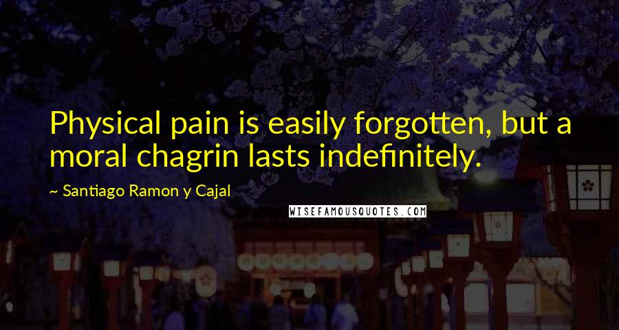 Santiago Ramon Y Cajal Quotes: Physical pain is easily forgotten, but a moral chagrin lasts indefinitely.