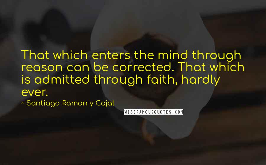 Santiago Ramon Y Cajal Quotes: That which enters the mind through reason can be corrected. That which is admitted through faith, hardly ever.