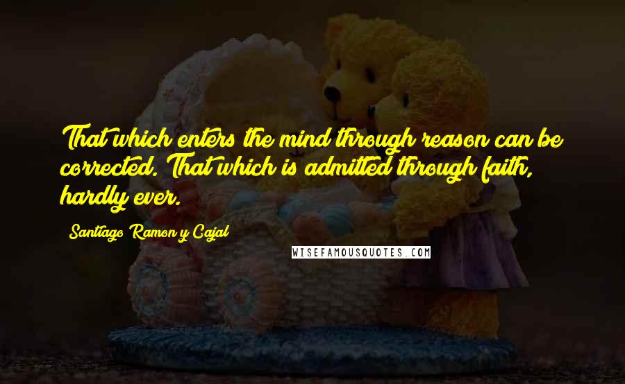 Santiago Ramon Y Cajal Quotes: That which enters the mind through reason can be corrected. That which is admitted through faith, hardly ever.