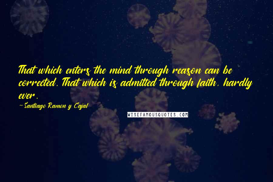 Santiago Ramon Y Cajal Quotes: That which enters the mind through reason can be corrected. That which is admitted through faith, hardly ever.