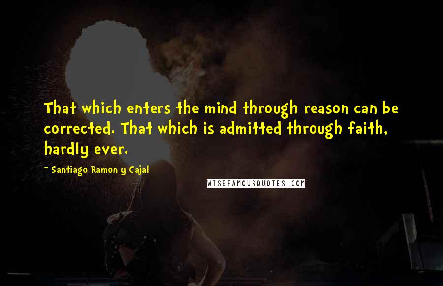 Santiago Ramon Y Cajal Quotes: That which enters the mind through reason can be corrected. That which is admitted through faith, hardly ever.