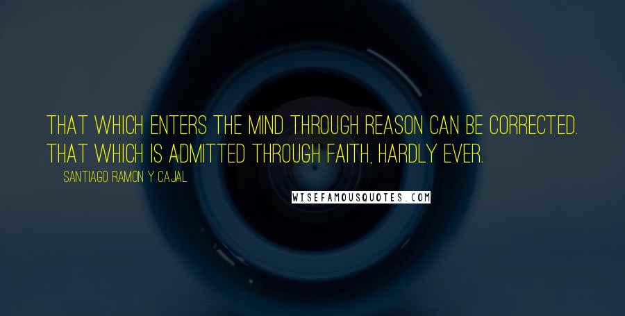 Santiago Ramon Y Cajal Quotes: That which enters the mind through reason can be corrected. That which is admitted through faith, hardly ever.