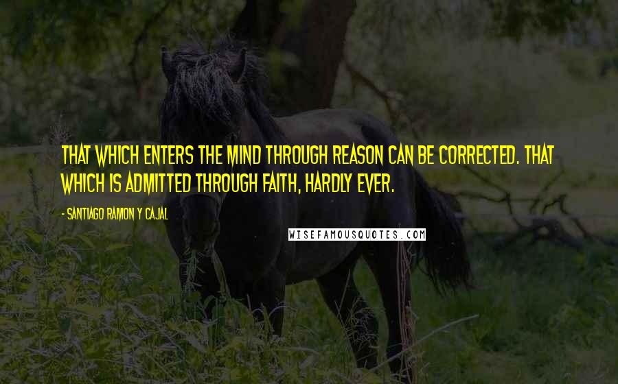 Santiago Ramon Y Cajal Quotes: That which enters the mind through reason can be corrected. That which is admitted through faith, hardly ever.