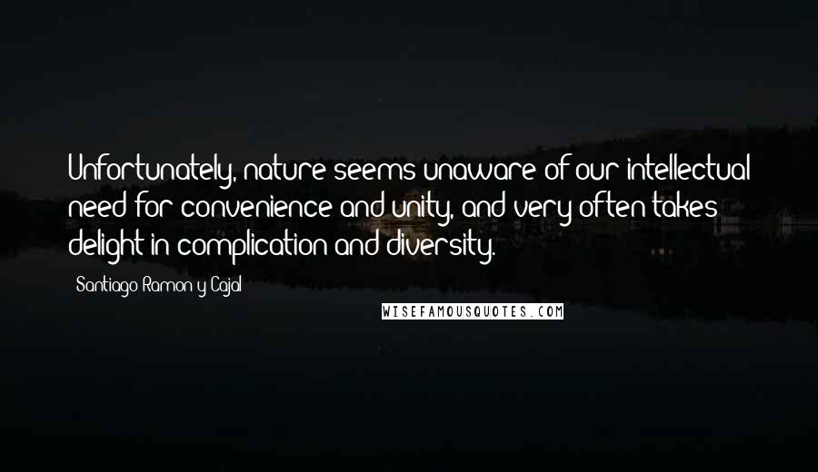 Santiago Ramon Y Cajal Quotes: Unfortunately, nature seems unaware of our intellectual need for convenience and unity, and very often takes delight in complication and diversity.