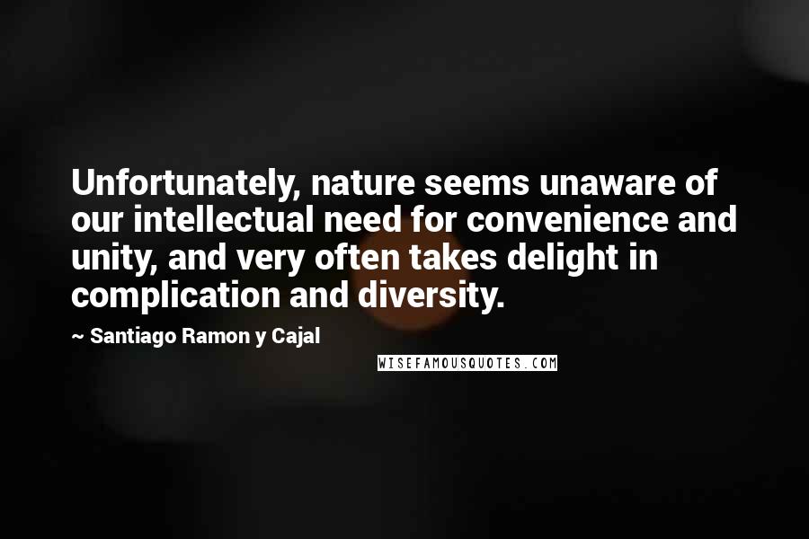 Santiago Ramon Y Cajal Quotes: Unfortunately, nature seems unaware of our intellectual need for convenience and unity, and very often takes delight in complication and diversity.