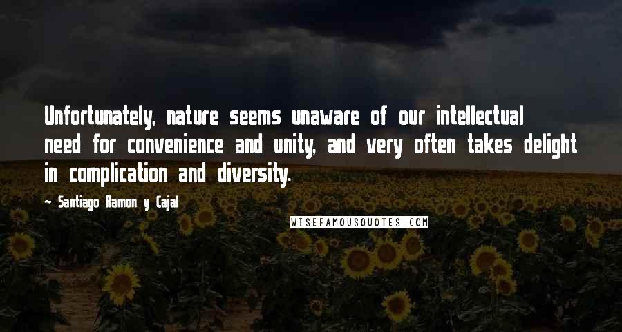 Santiago Ramon Y Cajal Quotes: Unfortunately, nature seems unaware of our intellectual need for convenience and unity, and very often takes delight in complication and diversity.