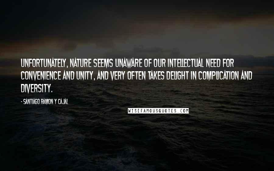 Santiago Ramon Y Cajal Quotes: Unfortunately, nature seems unaware of our intellectual need for convenience and unity, and very often takes delight in complication and diversity.