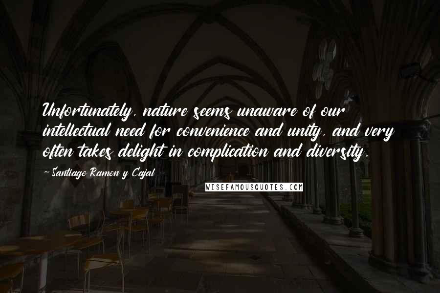 Santiago Ramon Y Cajal Quotes: Unfortunately, nature seems unaware of our intellectual need for convenience and unity, and very often takes delight in complication and diversity.