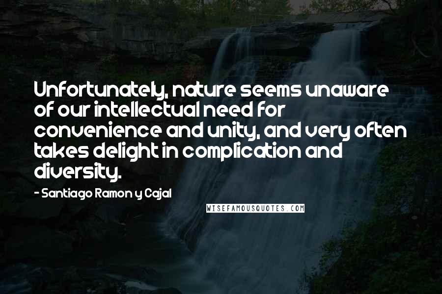 Santiago Ramon Y Cajal Quotes: Unfortunately, nature seems unaware of our intellectual need for convenience and unity, and very often takes delight in complication and diversity.