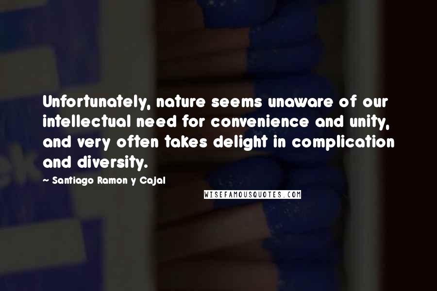 Santiago Ramon Y Cajal Quotes: Unfortunately, nature seems unaware of our intellectual need for convenience and unity, and very often takes delight in complication and diversity.