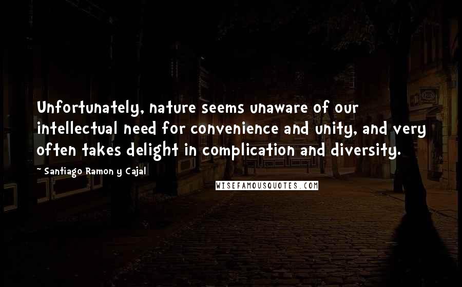 Santiago Ramon Y Cajal Quotes: Unfortunately, nature seems unaware of our intellectual need for convenience and unity, and very often takes delight in complication and diversity.