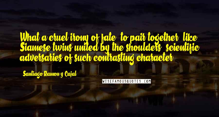 Santiago Ramon Y Cajal Quotes: What a cruel irony of fate, to pair together, like Siamese twins united by the shoulders, scientific adversaries of such contrasting character!