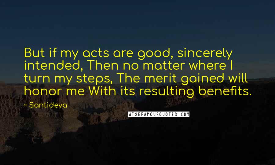 Santideva Quotes: But if my acts are good, sincerely intended, Then no matter where I turn my steps, The merit gained will honor me With its resulting benefits.