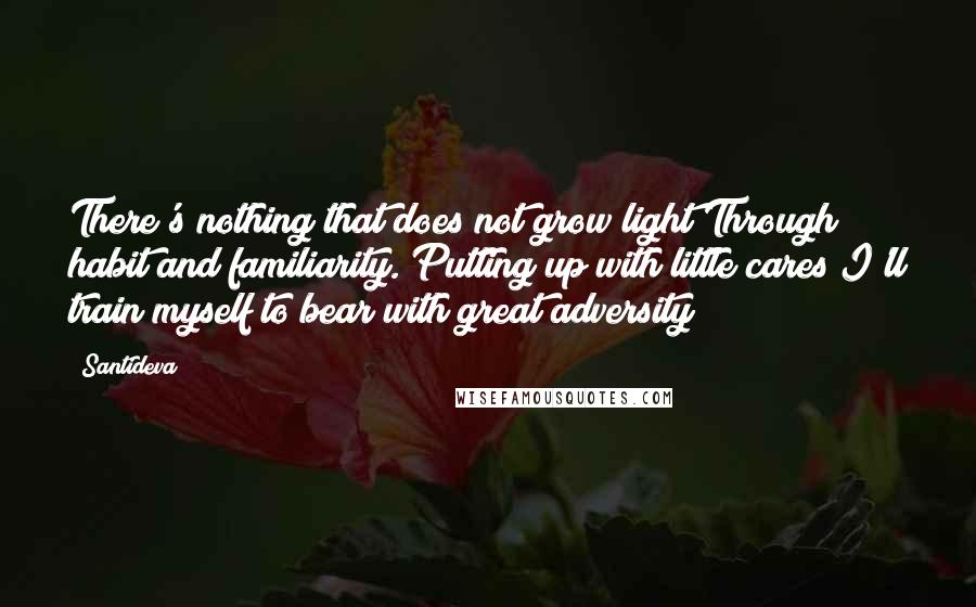 Santideva Quotes: There's nothing that does not grow light Through habit and familiarity. Putting up with little cares I'll train myself to bear with great adversity!