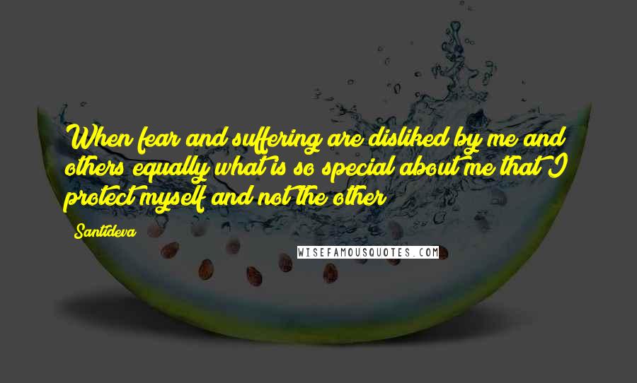 Santideva Quotes: When fear and suffering are disliked by me and others equally what is so special about me that I protect myself and not the other?