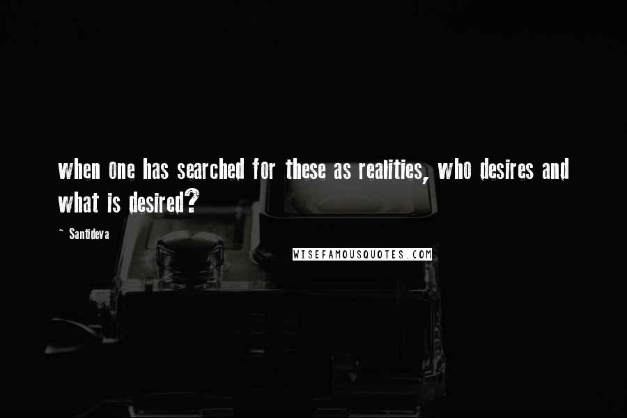 Santideva Quotes: when one has searched for these as realities, who desires and what is desired?