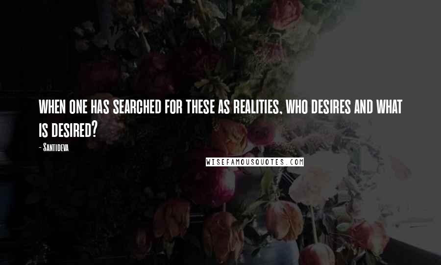 Santideva Quotes: when one has searched for these as realities, who desires and what is desired?