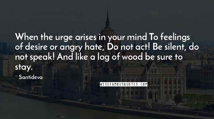 Santideva Quotes: When the urge arises in your mind To feelings of desire or angry hate, Do not act! Be silent, do not speak! And like a log of wood be sure to stay.