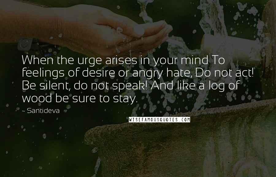 Santideva Quotes: When the urge arises in your mind To feelings of desire or angry hate, Do not act! Be silent, do not speak! And like a log of wood be sure to stay.