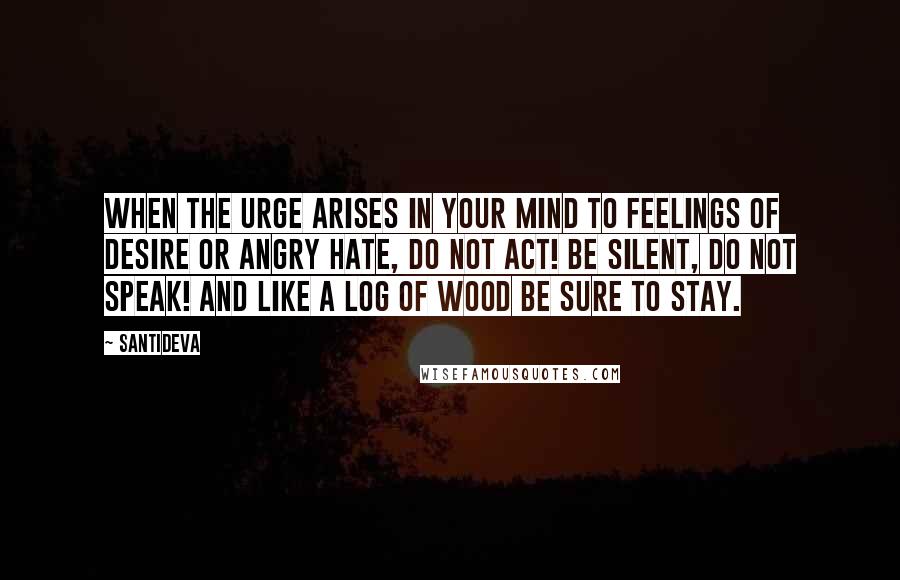 Santideva Quotes: When the urge arises in your mind To feelings of desire or angry hate, Do not act! Be silent, do not speak! And like a log of wood be sure to stay.