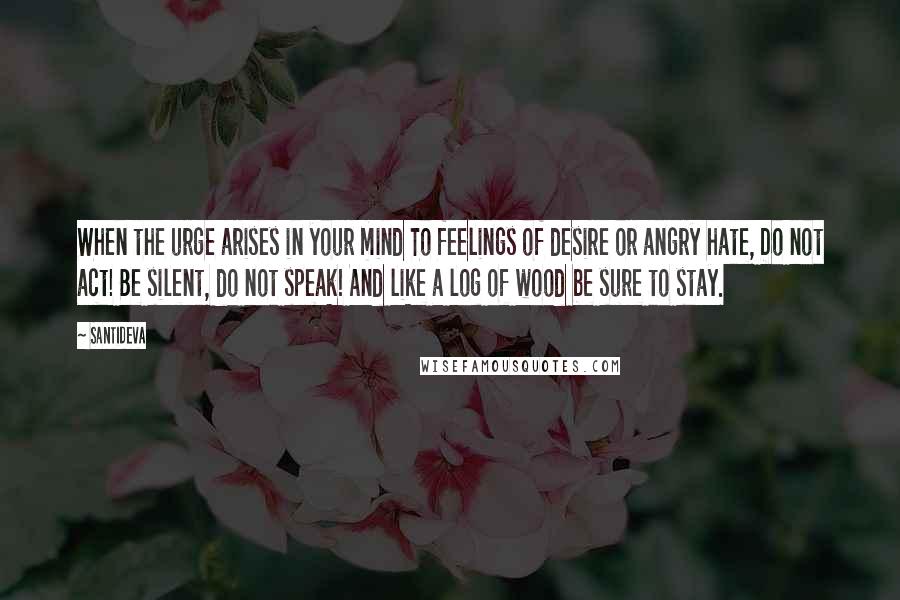 Santideva Quotes: When the urge arises in your mind To feelings of desire or angry hate, Do not act! Be silent, do not speak! And like a log of wood be sure to stay.