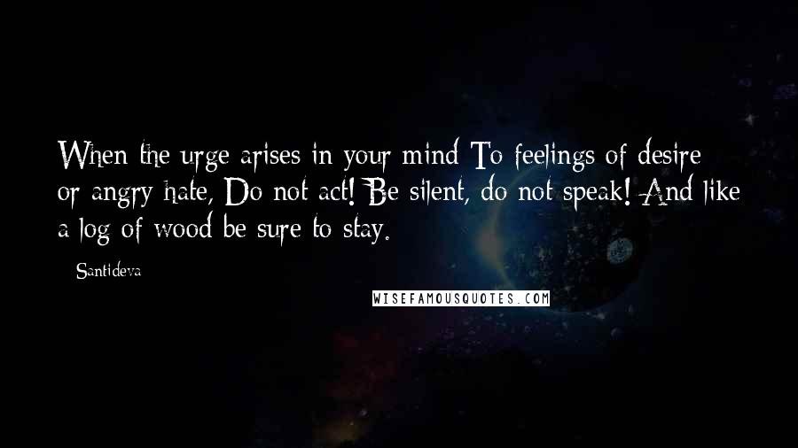 Santideva Quotes: When the urge arises in your mind To feelings of desire or angry hate, Do not act! Be silent, do not speak! And like a log of wood be sure to stay.