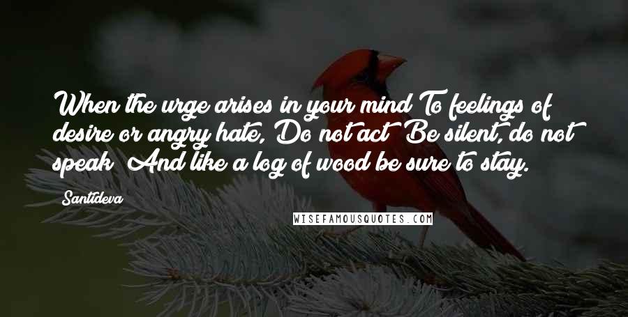 Santideva Quotes: When the urge arises in your mind To feelings of desire or angry hate, Do not act! Be silent, do not speak! And like a log of wood be sure to stay.