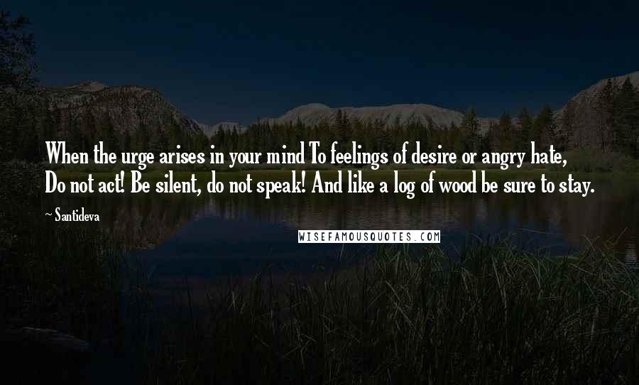 Santideva Quotes: When the urge arises in your mind To feelings of desire or angry hate, Do not act! Be silent, do not speak! And like a log of wood be sure to stay.