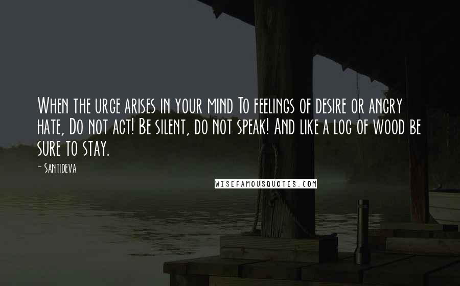 Santideva Quotes: When the urge arises in your mind To feelings of desire or angry hate, Do not act! Be silent, do not speak! And like a log of wood be sure to stay.