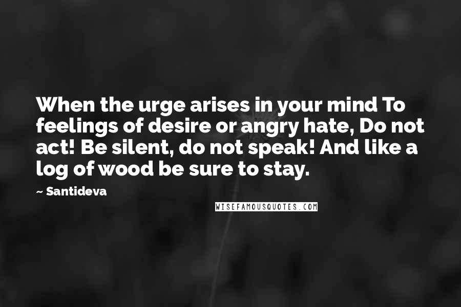 Santideva Quotes: When the urge arises in your mind To feelings of desire or angry hate, Do not act! Be silent, do not speak! And like a log of wood be sure to stay.