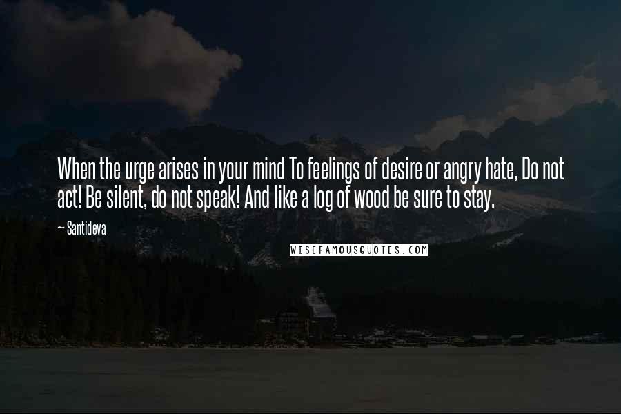 Santideva Quotes: When the urge arises in your mind To feelings of desire or angry hate, Do not act! Be silent, do not speak! And like a log of wood be sure to stay.