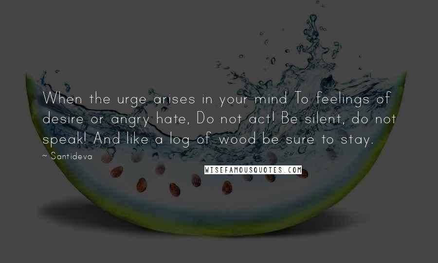 Santideva Quotes: When the urge arises in your mind To feelings of desire or angry hate, Do not act! Be silent, do not speak! And like a log of wood be sure to stay.