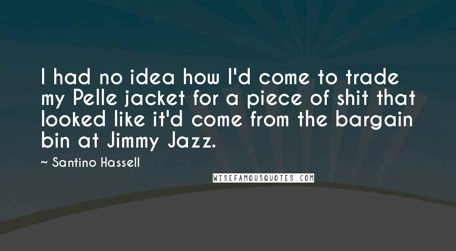 Santino Hassell Quotes: I had no idea how I'd come to trade my Pelle jacket for a piece of shit that looked like it'd come from the bargain bin at Jimmy Jazz.