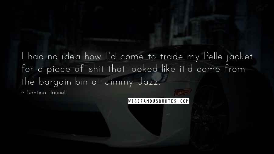 Santino Hassell Quotes: I had no idea how I'd come to trade my Pelle jacket for a piece of shit that looked like it'd come from the bargain bin at Jimmy Jazz.