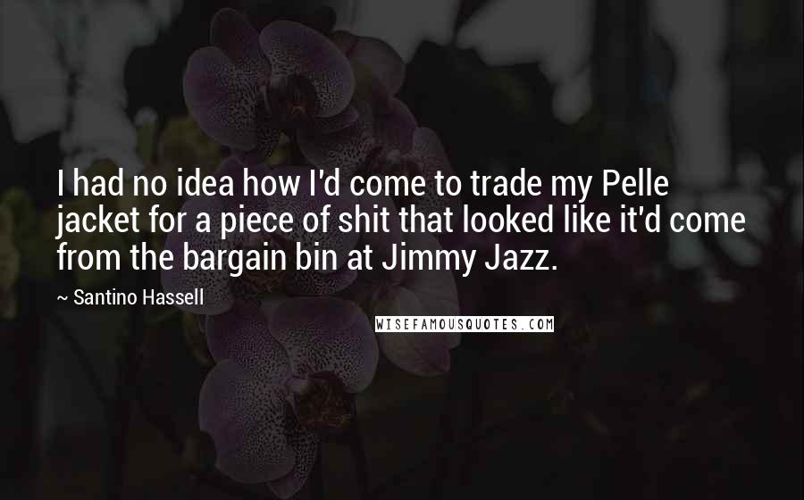 Santino Hassell Quotes: I had no idea how I'd come to trade my Pelle jacket for a piece of shit that looked like it'd come from the bargain bin at Jimmy Jazz.
