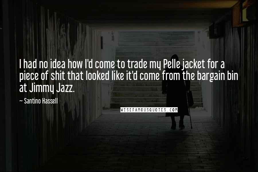 Santino Hassell Quotes: I had no idea how I'd come to trade my Pelle jacket for a piece of shit that looked like it'd come from the bargain bin at Jimmy Jazz.