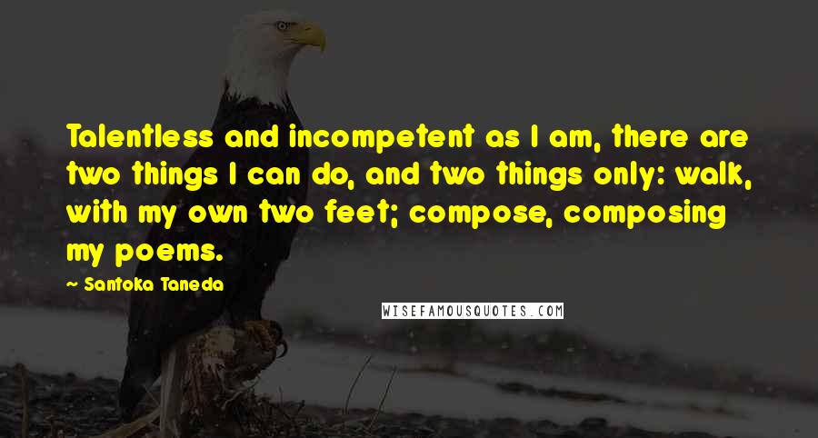 Santoka Taneda Quotes: Talentless and incompetent as I am, there are two things I can do, and two things only: walk, with my own two feet; compose, composing my poems.