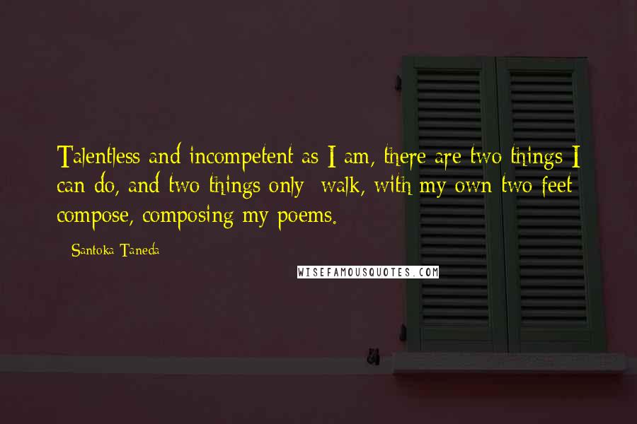 Santoka Taneda Quotes: Talentless and incompetent as I am, there are two things I can do, and two things only: walk, with my own two feet; compose, composing my poems.