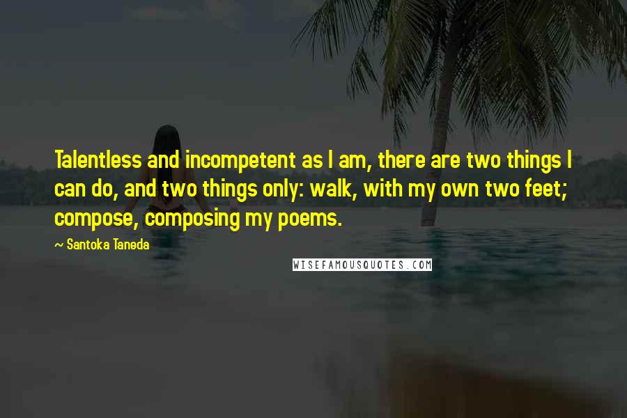Santoka Taneda Quotes: Talentless and incompetent as I am, there are two things I can do, and two things only: walk, with my own two feet; compose, composing my poems.
