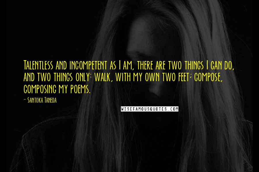 Santoka Taneda Quotes: Talentless and incompetent as I am, there are two things I can do, and two things only: walk, with my own two feet; compose, composing my poems.