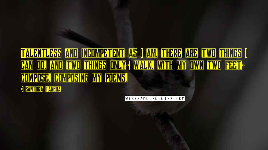 Santoka Taneda Quotes: Talentless and incompetent as I am, there are two things I can do, and two things only: walk, with my own two feet; compose, composing my poems.