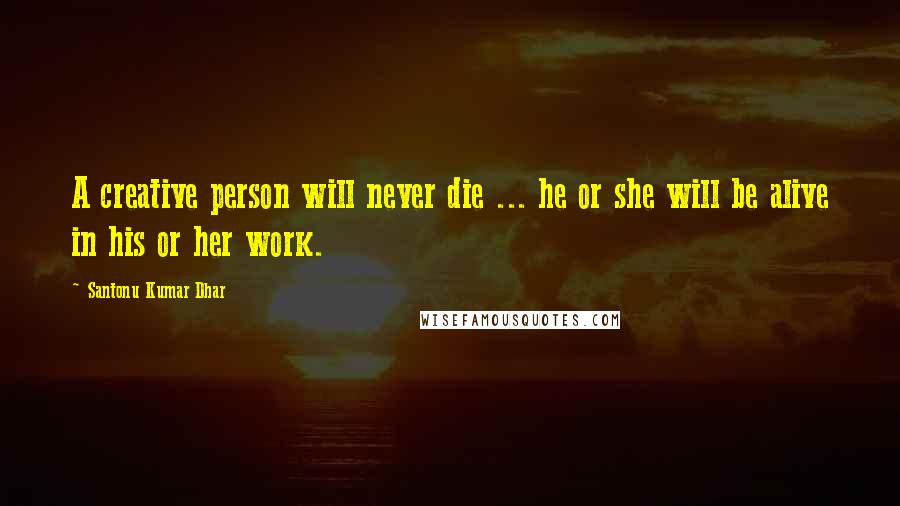 Santonu Kumar Dhar Quotes: A creative person will never die ... he or she will be alive in his or her work.