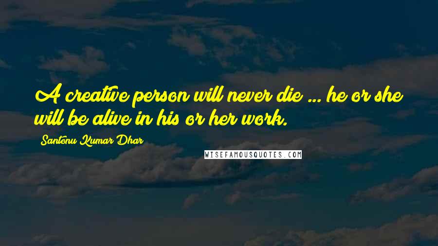 Santonu Kumar Dhar Quotes: A creative person will never die ... he or she will be alive in his or her work.