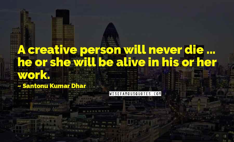 Santonu Kumar Dhar Quotes: A creative person will never die ... he or she will be alive in his or her work.