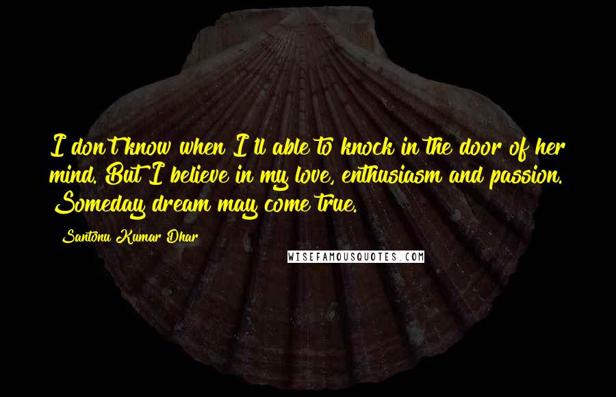 Santonu Kumar Dhar Quotes: I don't know when I'll able to knock in the door of her mind. But I believe in my love, enthusiasm and passion. Someday dream may come true.