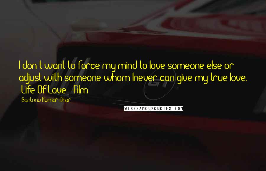 Santonu Kumar Dhar Quotes: I don't want to force my mind to love someone else or adjust with someone whom Inever can give my true love. #Life Of Love - Film