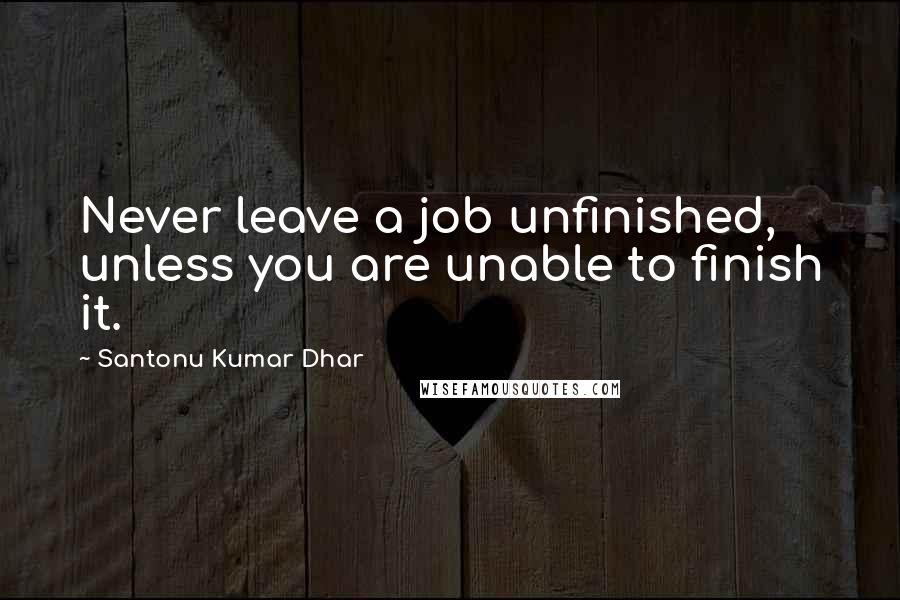 Santonu Kumar Dhar Quotes: Never leave a job unfinished, unless you are unable to finish it.