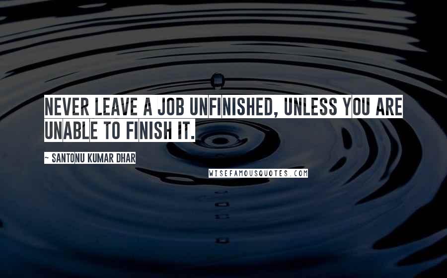 Santonu Kumar Dhar Quotes: Never leave a job unfinished, unless you are unable to finish it.