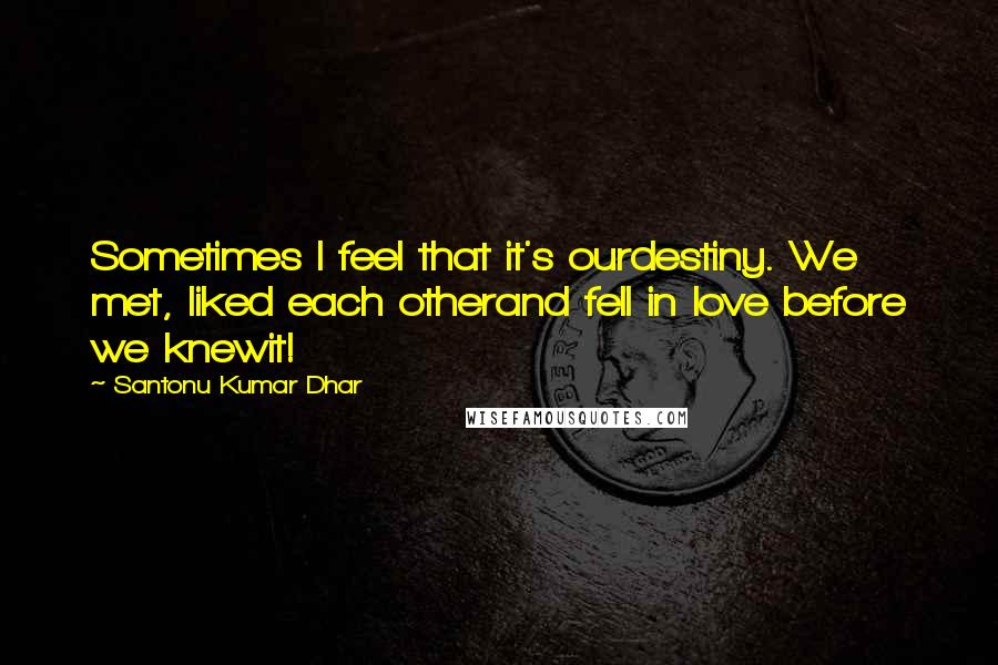 Santonu Kumar Dhar Quotes: Sometimes I feel that it's ourdestiny. We met, liked each otherand fell in love before we knewit!